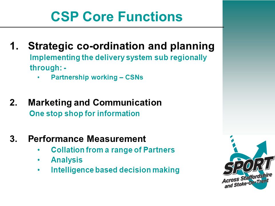 CSP Core Functions 1.Strategic co-ordination and planning Implementing the delivery system sub regionally through: - Partnership working – CSNs 2.Marketing and Communication One stop shop for information 3.Performance Measurement Collation from a range of Partners Analysis Intelligence based decision making