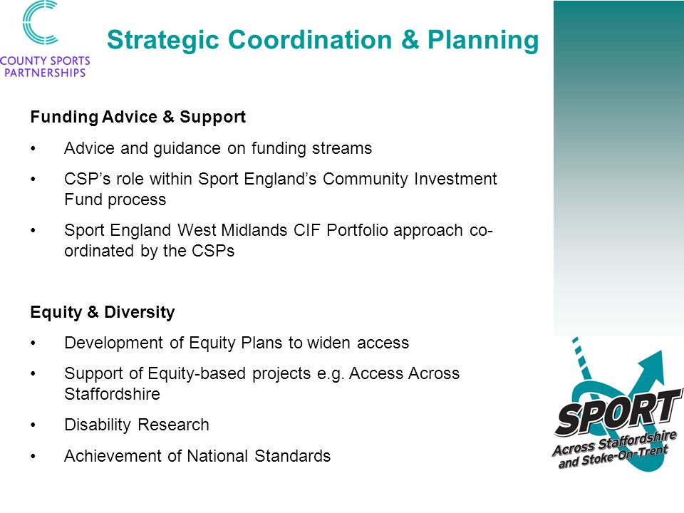 Strategic Coordination & Planning Funding Advice & Support Advice and guidance on funding streams CSP’s role within Sport England’s Community Investment Fund process Sport England West Midlands CIF Portfolio approach co- ordinated by the CSPs Equity & Diversity Development of Equity Plans to widen access Support of Equity-based projects e.g.
