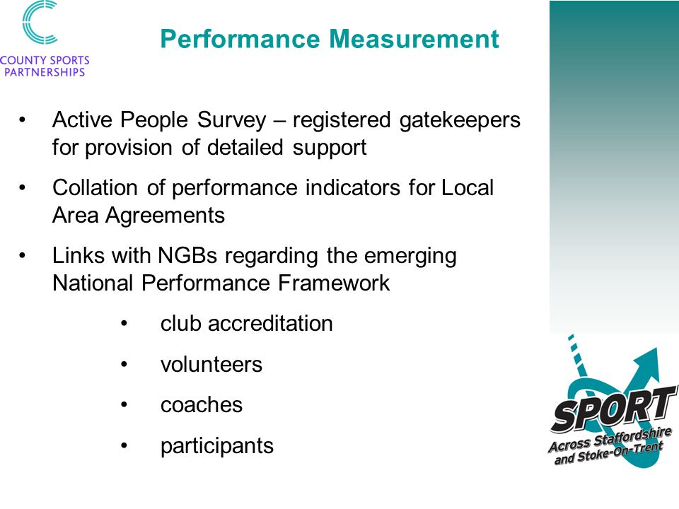 Performance Measurement Active People Survey – registered gatekeepers for provision of detailed support Collation of performance indicators for Local Area Agreements Links with NGBs regarding the emerging National Performance Framework club accreditation volunteers coaches participants
