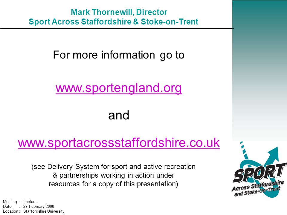 Mark Thornewill, Director Sport Across Staffordshire & Stoke-on-Trent For more information go to     and   (see Delivery System for sport and active recreation & partnerships working in action under resources for a copy of this presentation) Meeting : Lecture Date : 29 February 2008 Location : Staffordshire University