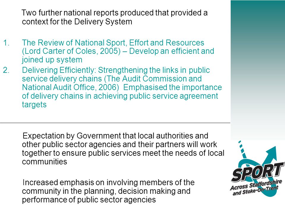 Two further national reports produced that provided a context for the Delivery System 1.The Review of National Sport, Effort and Resources (Lord Carter of Coles, 2005) – Develop an efficient and joined up system 2.Delivering Efficiently: Strengthening the links in public service delivery chains (The Audit Commission and National Audit Office, 2006) Emphasised the importance of delivery chains in achieving public service agreement targets Expectation by Government that local authorities and other public sector agencies and their partners will work together to ensure public services meet the needs of local communities Increased emphasis on involving members of the community in the planning, decision making and performance of public sector agencies
