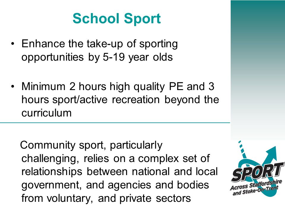 School Sport Enhance the take-up of sporting opportunities by 5-19 year olds Minimum 2 hours high quality PE and 3 hours sport/active recreation beyond the curriculum Community sport, particularly challenging, relies on a complex set of relationships between national and local government, and agencies and bodies from voluntary, and private sectors