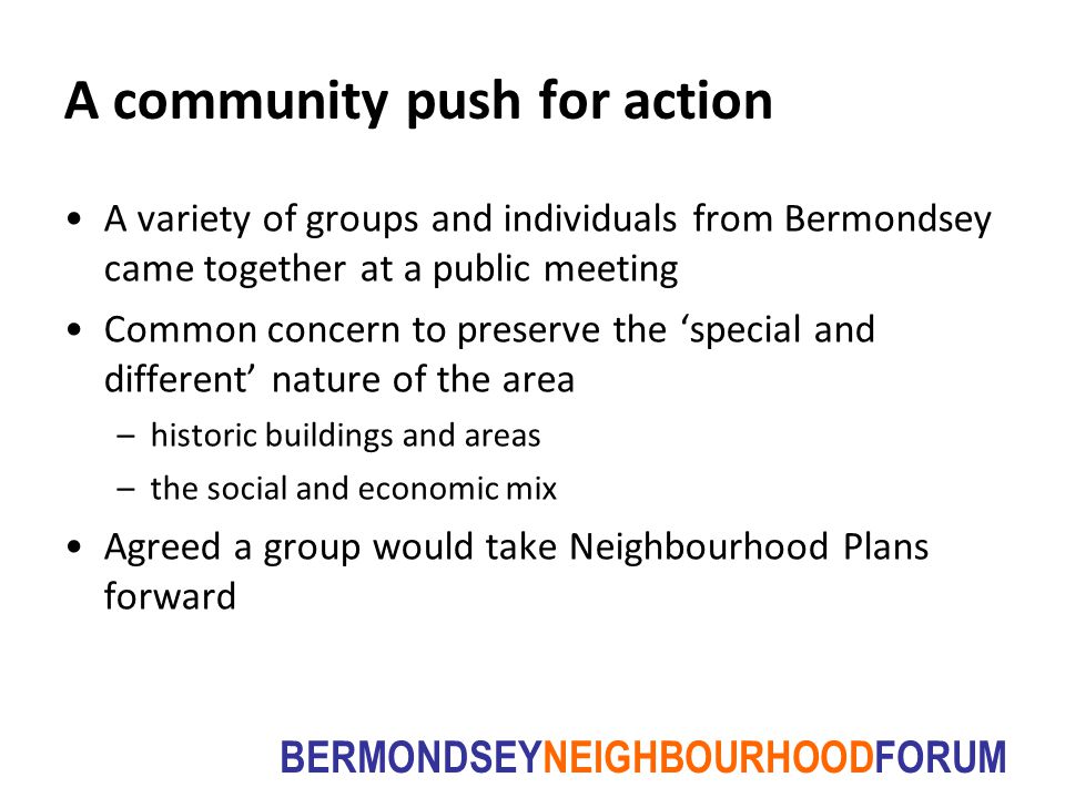 BERMONDSEYNEIGHBOURHOODFORUM A community push for action A variety of groups and individuals from Bermondsey came together at a public meeting Common concern to preserve the ‘special and different’ nature of the area –historic buildings and areas –the social and economic mix Agreed a group would take Neighbourhood Plans forward
