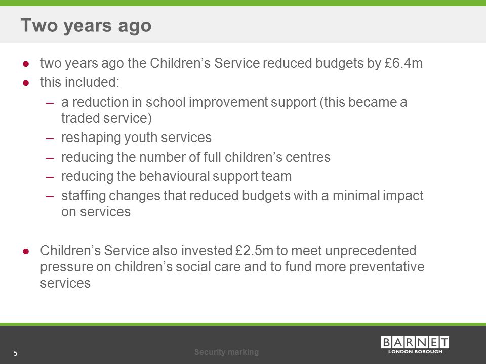 5Security marking 5 Two years ago ●two years ago the Children’s Service reduced budgets by £6.4m ●this included: ‒ a reduction in school improvement support (this became a traded service) ‒ reshaping youth services ‒ reducing the number of full children’s centres ‒ reducing the behavioural support team ‒ staffing changes that reduced budgets with a minimal impact on services ●Children’s Service also invested £2.5m to meet unprecedented pressure on children’s social care and to fund more preventative services