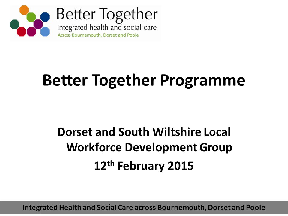 Integrated Health and Social Care across Bournemouth, Dorset and Poole Better Together Programme Dorset and South Wiltshire Local Workforce Development Group 12 th February 2015