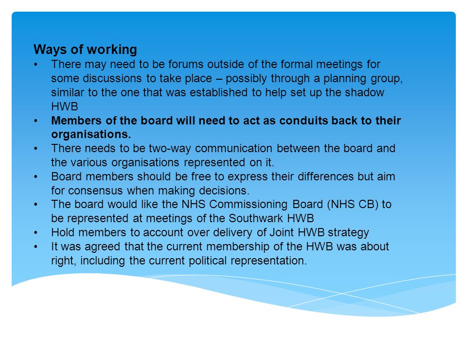 Ways of working There may need to be forums outside of the formal meetings for some discussions to take place – possibly through a planning group, similar to the one that was established to help set up the shadow HWB Members of the board will need to act as conduits back to their organisations.