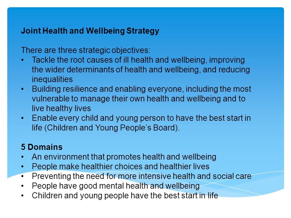 Joint Health and Wellbeing Strategy There are three strategic objectives: Tackle the root causes of ill health and wellbeing, improving the wider determinants of health and wellbeing, and reducing inequalities Building resilience and enabling everyone, including the most vulnerable to manage their own health and wellbeing and to live healthy lives Enable every child and young person to have the best start in life (Children and Young People’s Board).