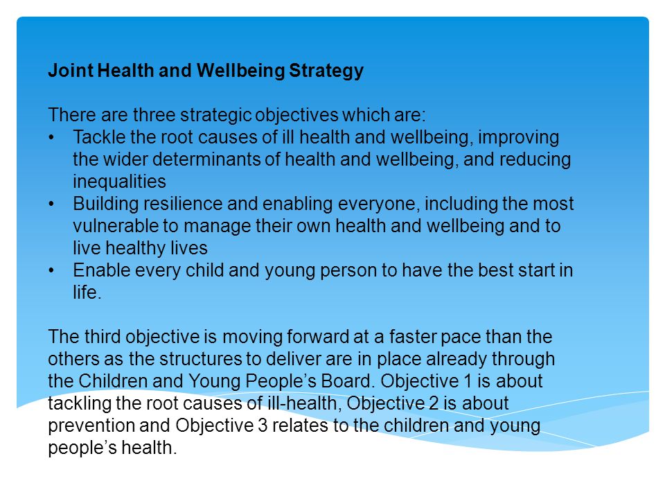 Joint Health and Wellbeing Strategy There are three strategic objectives which are: Tackle the root causes of ill health and wellbeing, improving the wider determinants of health and wellbeing, and reducing inequalities Building resilience and enabling everyone, including the most vulnerable to manage their own health and wellbeing and to live healthy lives Enable every child and young person to have the best start in life.