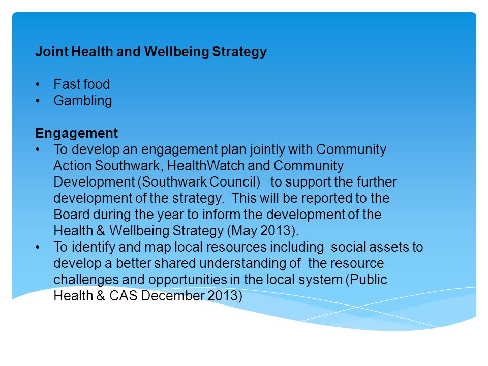 Joint Health and Wellbeing Strategy Fast food Gambling Engagement To develop an engagement plan jointly with Community Action Southwark, HealthWatch and Community Development (Southwark Council) to support the further development of the strategy.