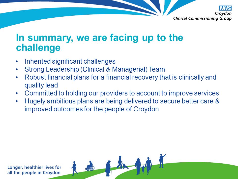 In summary, we are facing up to the challenge Inherited significant challenges Strong Leadership (Clinical & Managerial) Team Robust financial plans for a financial recovery that is clinically and quality lead Committed to holding our providers to account to improve services Hugely ambitious plans are being delivered to secure better care & improved outcomes for the people of Croydon