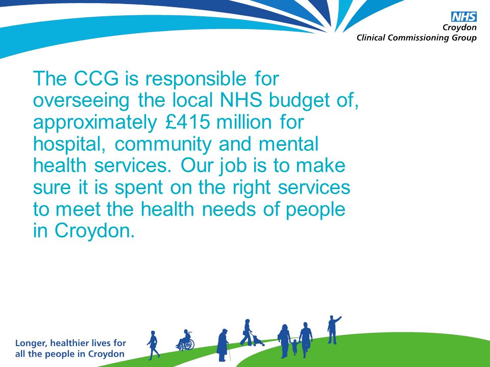 The CCG is responsible for overseeing the local NHS budget of, approximately £415 million for hospital, community and mental health services.