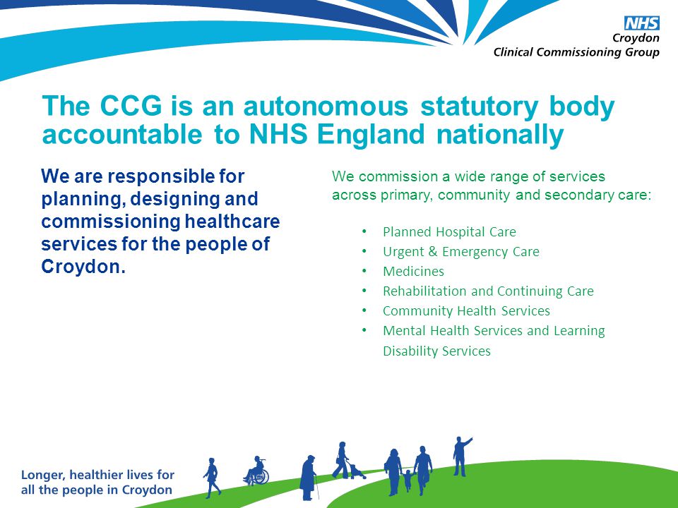 The CCG is an autonomous statutory body accountable to NHS England nationally We commission a wide range of services across primary, community and secondary care: Planned Hospital Care Urgent & Emergency Care Medicines Rehabilitation and Continuing Care Community Health Services Mental Health Services and Learning Disability Services We are responsible for planning, designing and commissioning healthcare services for the people of Croydon.