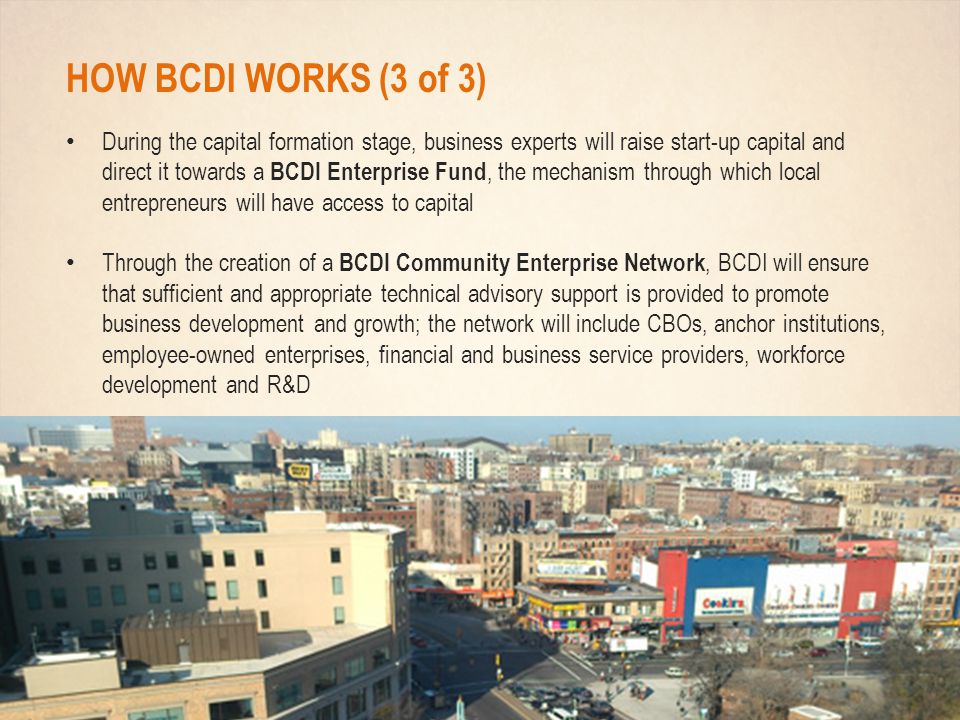 HOW BCDI WORKS (3 of 3) During the capital formation stage, business experts will raise start-up capital and direct it towards a BCDI Enterprise Fund, the mechanism through which local entrepreneurs will have access to capital Through the creation of a BCDI Community Enterprise Network, BCDI will ensure that sufficient and appropriate technical advisory support is provided to promote business development and growth; the network will include CBOs, anchor institutions, employee-owned enterprises, financial and business service providers, workforce development and R&D