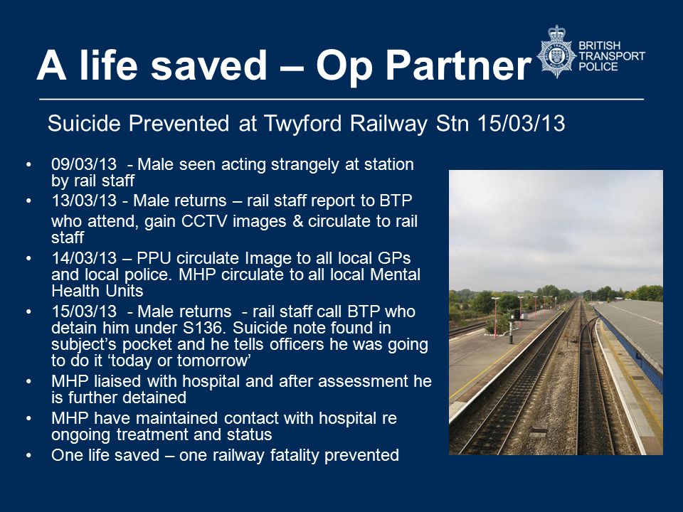 A life saved – Op Partner 09/03/13 - Male seen acting strangely at station by rail staff 13/03/13 - Male returns – rail staff report to BTP who attend, gain CCTV images & circulate to rail staff 14/03/13 – PPU circulate Image to all local GPs and local police.