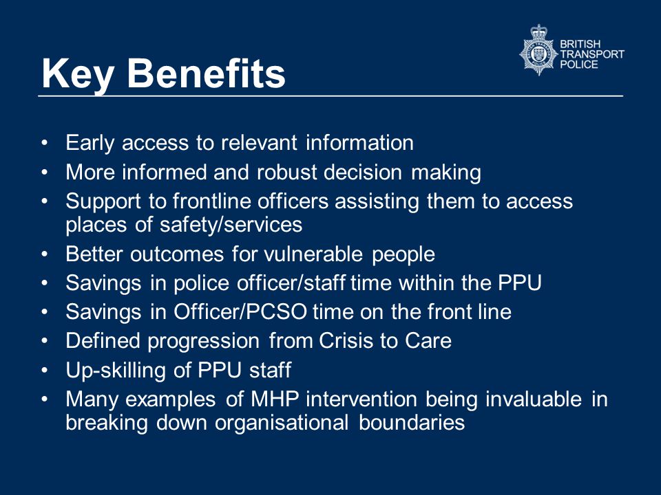 Key Benefits Early access to relevant information More informed and robust decision making Support to frontline officers assisting them to access places of safety/services Better outcomes for vulnerable people Savings in police officer/staff time within the PPU Savings in Officer/PCSO time on the front line Defined progression from Crisis to Care Up-skilling of PPU staff Many examples of MHP intervention being invaluable in breaking down organisational boundaries