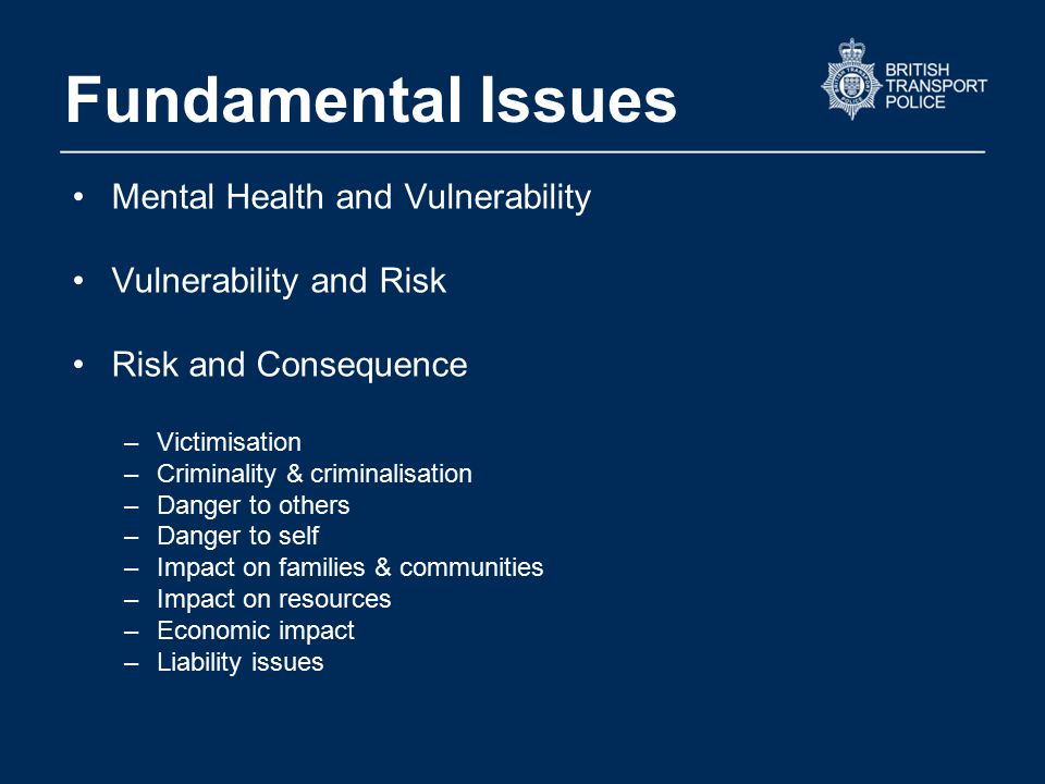 Fundamental Issues Mental Health and Vulnerability Vulnerability and Risk Risk and Consequence –Victimisation –Criminality & criminalisation –Danger to others –Danger to self –Impact on families & communities –Impact on resources –Economic impact –Liability issues