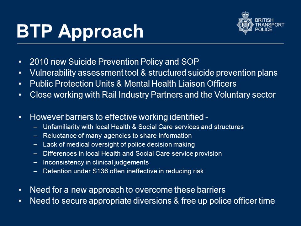 BTP Approach 2010 new Suicide Prevention Policy and SOP Vulnerability assessment tool & structured suicide prevention plans Public Protection Units & Mental Health Liaison Officers Close working with Rail Industry Partners and the Voluntary sector However barriers to effective working identified - –Unfamiliarity with local Health & Social Care services and structures –Reluctance of many agencies to share information –Lack of medical oversight of police decision making –Differences in local Health and Social Care service provision –Inconsistency in clinical judgements –Detention under S136 often ineffective in reducing risk Need for a new approach to overcome these barriers Need to secure appropriate diversions & free up police officer time