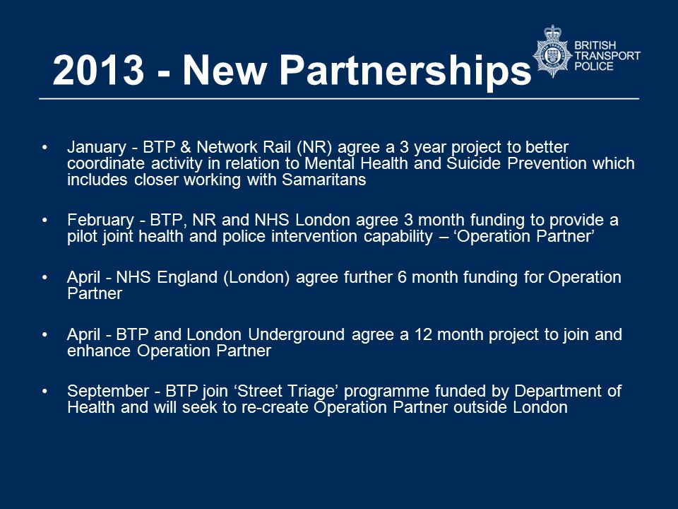 New Partnerships January - BTP & Network Rail (NR) agree a 3 year project to better coordinate activity in relation to Mental Health and Suicide Prevention which includes closer working with Samaritans February - BTP, NR and NHS London agree 3 month funding to provide a pilot joint health and police intervention capability – ‘Operation Partner’ April - NHS England (London) agree further 6 month funding for Operation Partner April - BTP and London Underground agree a 12 month project to join and enhance Operation Partner September - BTP join ‘Street Triage’ programme funded by Department of Health and will seek to re-create Operation Partner outside London