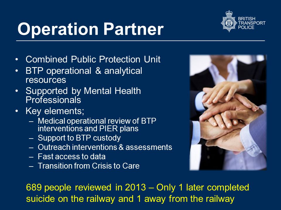 Operation Partner Combined Public Protection Unit BTP operational & analytical resources Supported by Mental Health Professionals Key elements; –Medical operational review of BTP interventions and PIER plans –Support to BTP custody –Outreach interventions & assessments –Fast access to data –Transition from Crisis to Care 689 people reviewed in 2013 – Only 1 later completed suicide on the railway and 1 away from the railway