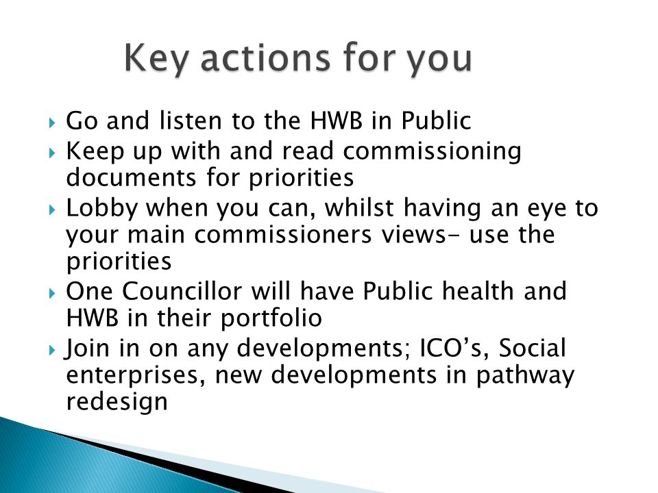  Go and listen to the HWB in Public  Keep up with and read commissioning documents for priorities  Lobby when you can, whilst having an eye to your main commissioners views- use the priorities  One Councillor will have Public health and HWB in their portfolio  Join in on any developments; ICO’s, Social enterprises, new developments in pathway redesign