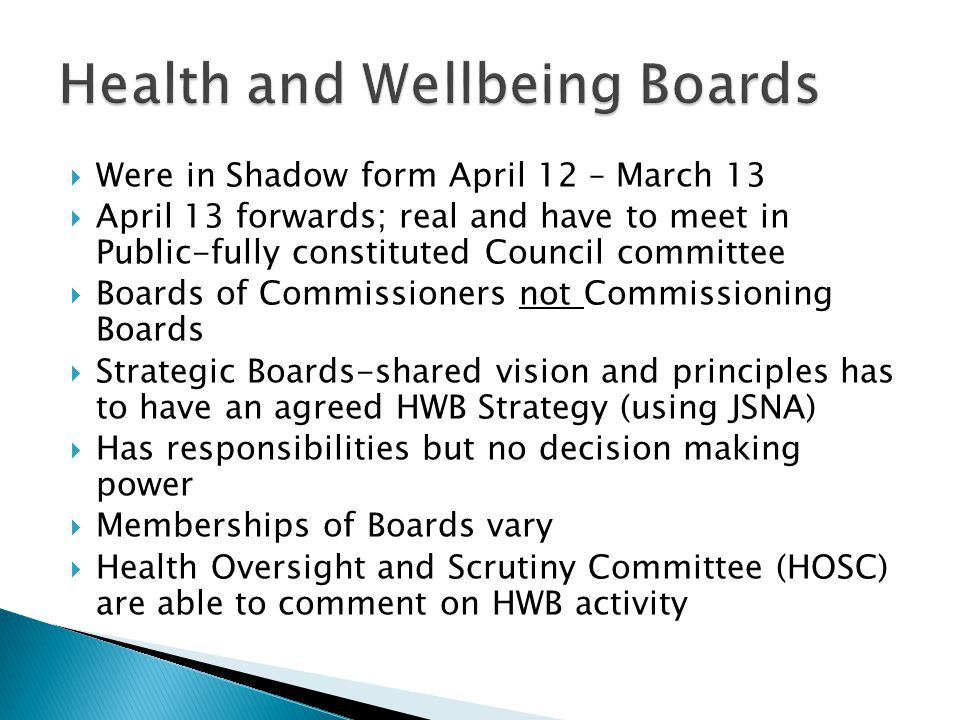  Were in Shadow form April 12 – March 13  April 13 forwards; real and have to meet in Public-fully constituted Council committee  Boards of Commissioners not Commissioning Boards  Strategic Boards-shared vision and principles has to have an agreed HWB Strategy (using JSNA)  Has responsibilities but no decision making power  Memberships of Boards vary  Health Oversight and Scrutiny Committee (HOSC) are able to comment on HWB activity