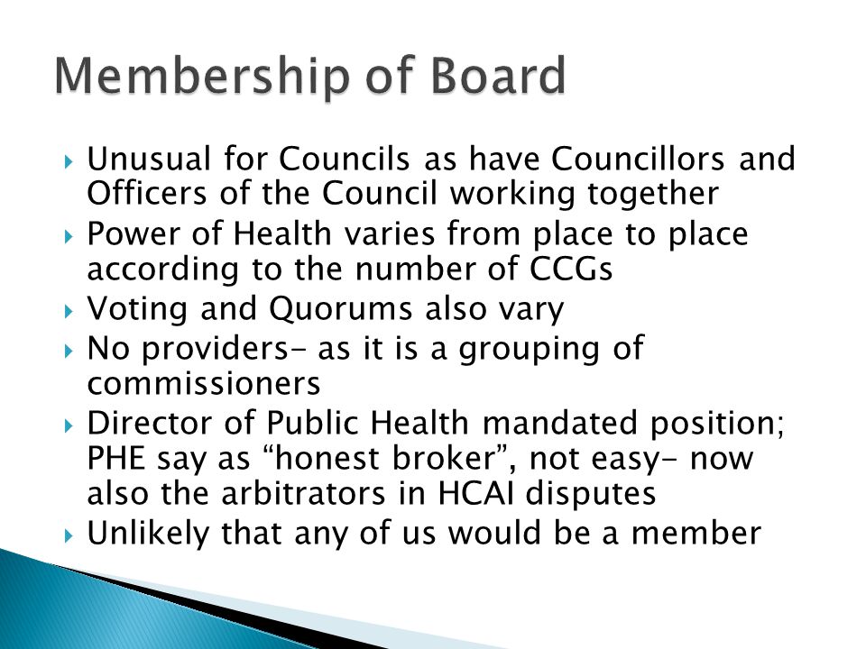  Unusual for Councils as have Councillors and Officers of the Council working together  Power of Health varies from place to place according to the number of CCGs  Voting and Quorums also vary  No providers- as it is a grouping of commissioners  Director of Public Health mandated position; PHE say as honest broker , not easy- now also the arbitrators in HCAI disputes  Unlikely that any of us would be a member