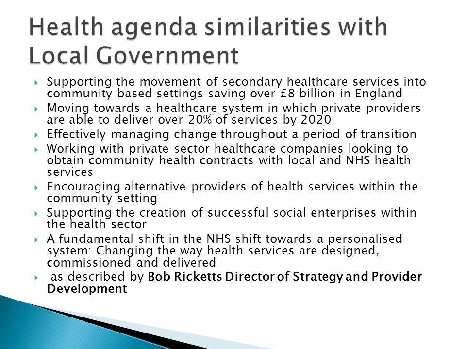  Supporting the movement of secondary healthcare services into community based settings saving over £8 billion in England  Moving towards a healthcare system in which private providers are able to deliver over 20% of services by 2020  Effectively managing change throughout a period of transition  Working with private sector healthcare companies looking to obtain community health contracts with local and NHS health services  Encouraging alternative providers of health services within the community setting  Supporting the creation of successful social enterprises within the health sector  A fundamental shift in the NHS shift towards a personalised system: Changing the way health services are designed, commissioned and delivered  as described by Bob Ricketts Director of Strategy and Provider Development