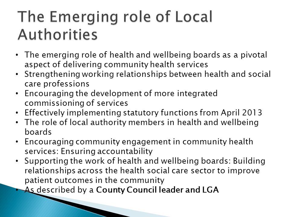 The emerging role of health and wellbeing boards as a pivotal aspect of delivering community health services Strengthening working relationships between health and social care professions Encouraging the development of more integrated commissioning of services Effectively implementing statutory functions from April 2013 The role of local authority members in health and wellbeing boards Encouraging community engagement in community health services: Ensuring accountability Supporting the work of health and wellbeing boards: Building relationships across the health social care sector to improve patient outcomes in the community As described by a County Council leader and LGA