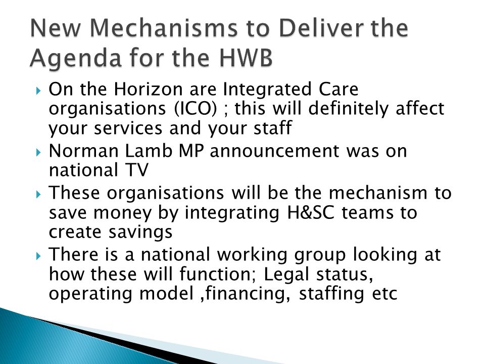  On the Horizon are Integrated Care organisations (ICO) ; this will definitely affect your services and your staff  Norman Lamb MP announcement was on national TV  These organisations will be the mechanism to save money by integrating H&SC teams to create savings  There is a national working group looking at how these will function; Legal status, operating model,financing, staffing etc