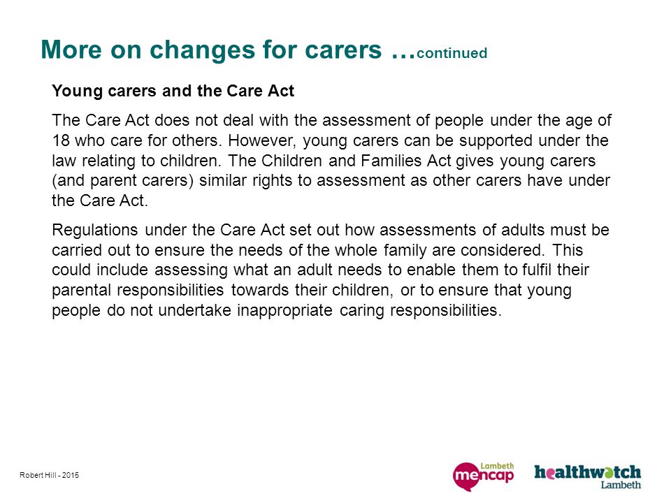 More on changes for carers … continued Young carers and the Care Act The Care Act does not deal with the assessment of people under the age of 18 who care for others.