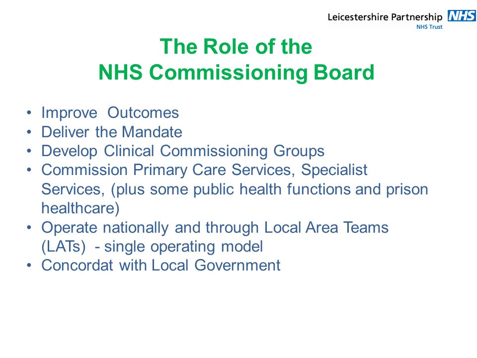 The Role of the NHS Commissioning Board Improve Outcomes Deliver the Mandate Develop Clinical Commissioning Groups Commission Primary Care Services, Specialist Services, (plus some public health functions and prison healthcare) Operate nationally and through Local Area Teams (LATs) - single operating model Concordat with Local Government