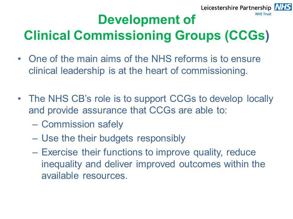 Development of Clinical Commissioning Groups (CCGs) One of the main aims of the NHS reforms is to ensure clinical leadership is at the heart of commissioning.