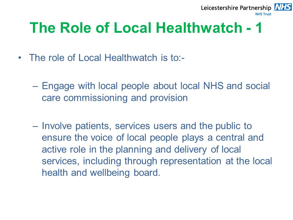 The Role of Local Healthwatch - 1 The role of Local Healthwatch is to:- –Engage with local people about local NHS and social care commissioning and provision –Involve patients, services users and the public to ensure the voice of local people plays a central and active role in the planning and delivery of local services, including through representation at the local health and wellbeing board.