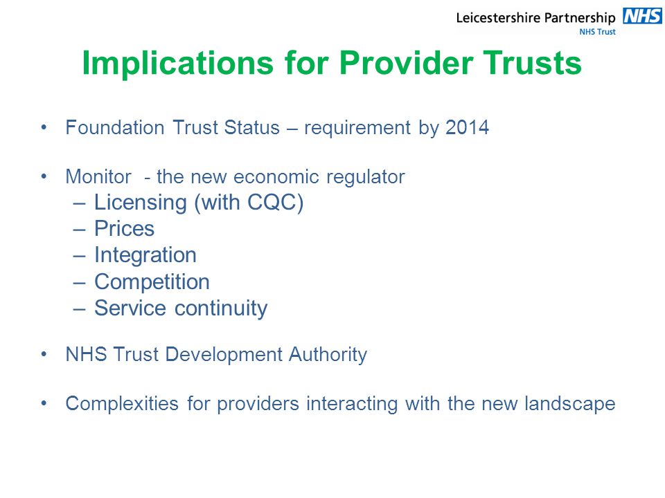 Implications for Provider Trusts Foundation Trust Status – requirement by 2014 Monitor - the new economic regulator –Licensing (with CQC) –Prices –Integration –Competition –Service continuity NHS Trust Development Authority Complexities for providers interacting with the new landscape