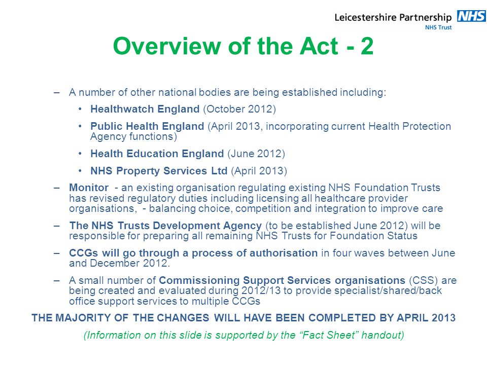 Overview of the Act - 2 –A number of other national bodies are being established including: Healthwatch England (October 2012) Public Health England (April 2013, incorporating current Health Protection Agency functions) Health Education England (June 2012) NHS Property Services Ltd (April 2013) –Monitor - an existing organisation regulating existing NHS Foundation Trusts has revised regulatory duties including licensing all healthcare provider organisations, - balancing choice, competition and integration to improve care –The NHS Trusts Development Agency (to be established June 2012) will be responsible for preparing all remaining NHS Trusts for Foundation Status –CCGs will go through a process of authorisation in four waves between June and December 2012.
