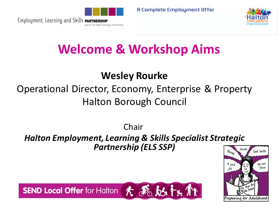 Welcome & Workshop Aims Wesley Rourke Operational Director, Economy, Enterprise & Property Halton Borough Council Chair Halton Employment, Learning & Skills Specialist Strategic Partnership (ELS SSP)