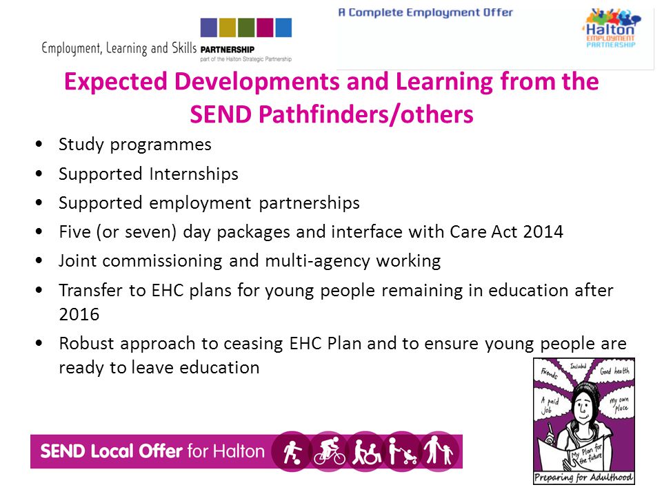 Expected Developments and Learning from the SEND Pathfinders/others Study programmes Supported Internships Supported employment partnerships Five (or seven) day packages and interface with Care Act 2014 Joint commissioning and multi-agency working Transfer to EHC plans for young people remaining in education after 2016 Robust approach to ceasing EHC Plan and to ensure young people are ready to leave education