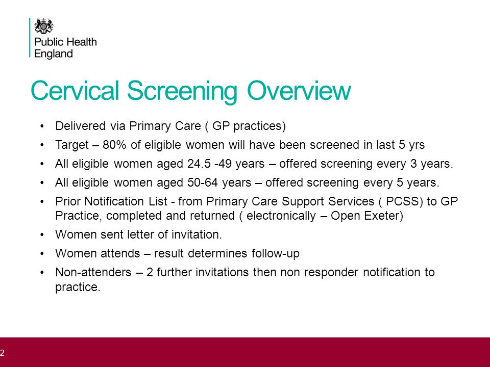 Cervical Screening Overview Delivered via Primary Care ( GP practices) Target – 80% of eligible women will have been screened in last 5 yrs All eligible women aged years – offered screening every 3 years.