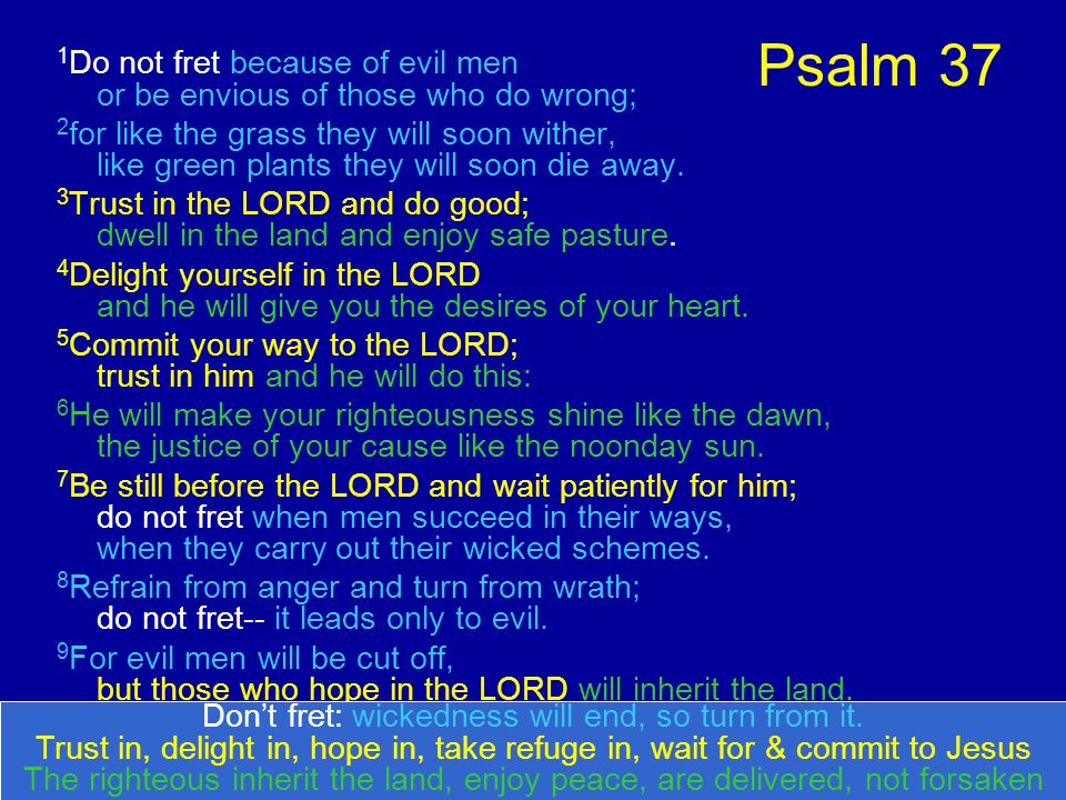 Psalm 37 1 Do not fret because of evil men or be envious of those who do wrong; 2 for like the grass they will soon wither, like green plants they will soon die away.