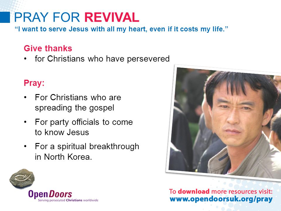 PRAY FOR REVIVAL I want to serve Jesus with all my heart, even if it costs my life. Give thanks for Christians who have persevered Pray: For Christians who are spreading the gospel For party officials to come to know Jesus For a spiritual breakthrough in North Korea.