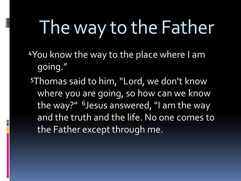 The way to the Father 4 You know the way to the place where I am going. 5 Thomas said to him, Lord, we don t know where you are going, so how can we know the way 6 Jesus answered, I am the way and the truth and the life.
