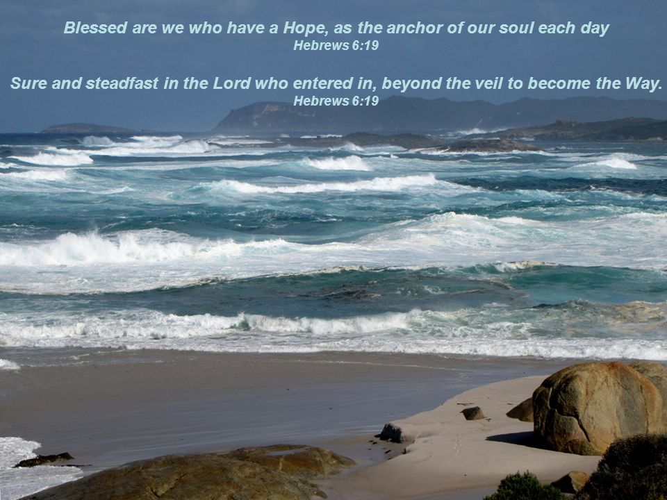 Blessed are we who have a Hope, as the anchor of our soul each day Hebrews 6:19 Sure and steadfast in the Lord who entered in, beyond the veil to become the Way.