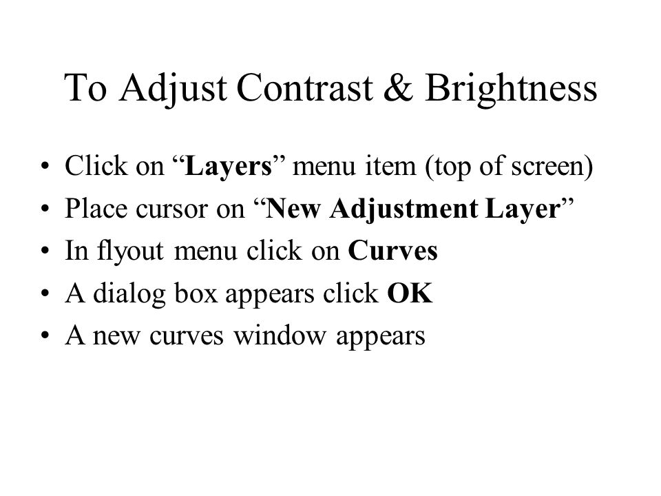 To Adjust Contrast & Brightness Click on Layers menu item (top of screen) Place cursor on New Adjustment Layer In flyout menu click on Curves A dialog box appears click OK A new curves window appears