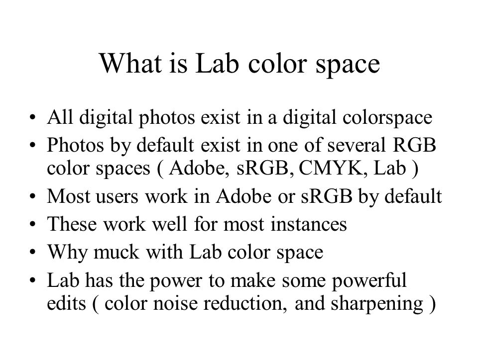 What is Lab color space All digital photos exist in a digital colorspace Photos by default exist in one of several RGB color spaces ( Adobe, sRGB, CMYK, Lab ) Most users work in Adobe or sRGB by default These work well for most instances Why muck with Lab color space Lab has the power to make some powerful edits ( color noise reduction, and sharpening )