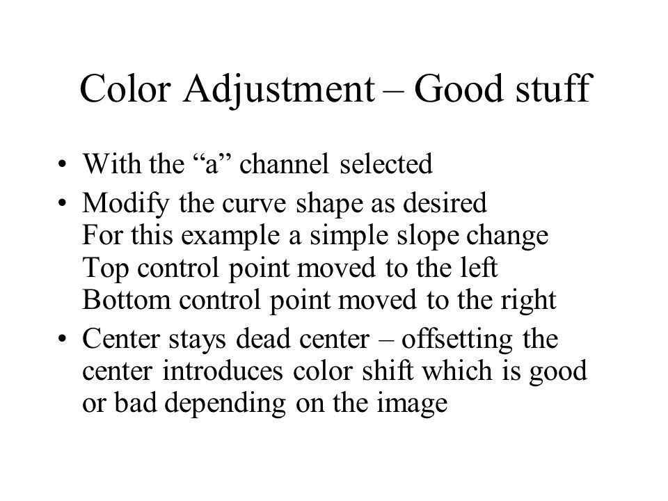 Color Adjustment – Good stuff With the a channel selected Modify the curve shape as desired For this example a simple slope change Top control point moved to the left Bottom control point moved to the right Center stays dead center – offsetting the center introduces color shift which is good or bad depending on the image
