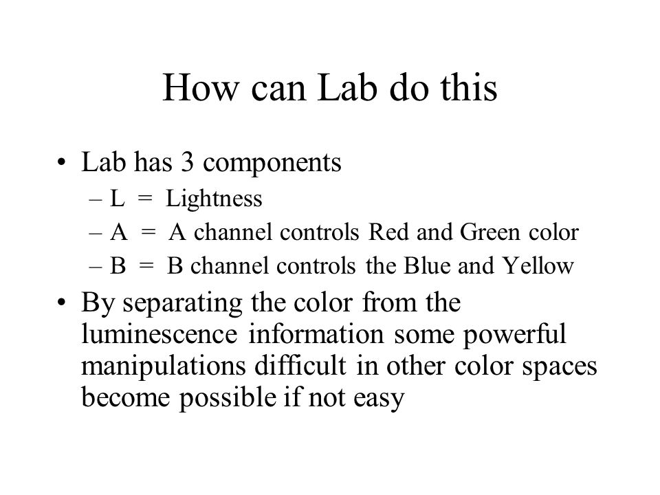How can Lab do this Lab has 3 components –L = Lightness –A = A channel controls Red and Green color –B = B channel controls the Blue and Yellow By separating the color from the luminescence information some powerful manipulations difficult in other color spaces become possible if not easy
