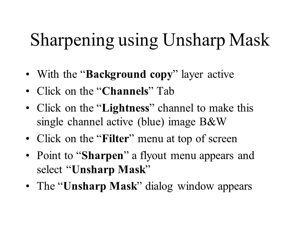 Sharpening using Unsharp Mask With the Background copy layer active Click on the Channels Tab Click on the Lightness channel to make this single channel active (blue) image B&W Click on the Filter menu at top of screen Point to Sharpen a flyout menu appears and select Unsharp Mask The Unsharp Mask dialog window appears
