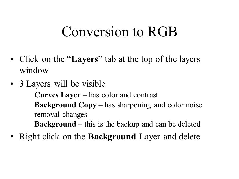 Conversion to RGB Click on the Layers tab at the top of the layers window 3 Layers will be visible Curves Layer – has color and contrast Background Copy – has sharpening and color noise removal changes Background – this is the backup and can be deleted Right click on the Background Layer and delete