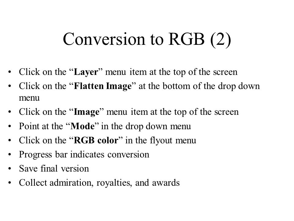 Conversion to RGB (2) Click on the Layer menu item at the top of the screen Click on the Flatten Image at the bottom of the drop down menu Click on the Image menu item at the top of the screen Point at the Mode in the drop down menu Click on the RGB color in the flyout menu Progress bar indicates conversion Save final version Collect admiration, royalties, and awards