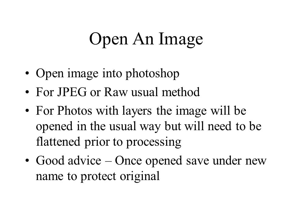 Open An Image Open image into photoshop For JPEG or Raw usual method For Photos with layers the image will be opened in the usual way but will need to be flattened prior to processing Good advice – Once opened save under new name to protect original